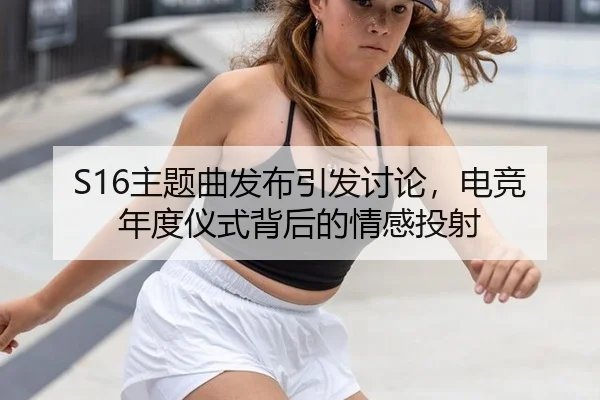 S16主题曲发布引发讨论，电竞年度仪式背后的情感投射